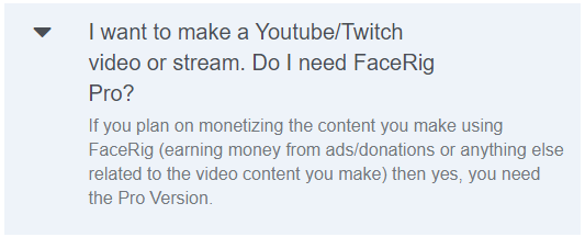 I want to make a Youtube/Twitch video or stream. Do I need FaceRig Pro?
If you plan on monetizing the content you make using FaceRig (earning money from ads/donations or anything else related to the video content you make) then yes, you need the Pro Version.